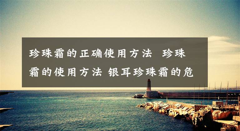 珍珠霜的正确使用方法 珍珠霜的使用方法 银耳珍珠霜的危害