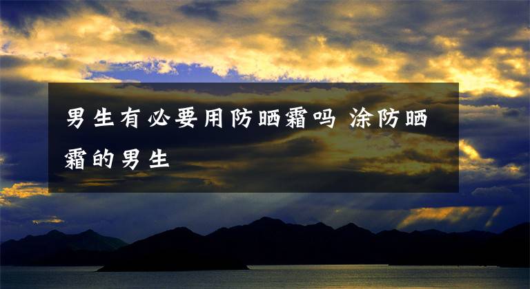 男生有必要用防晒霜吗 涂防晒霜的男生