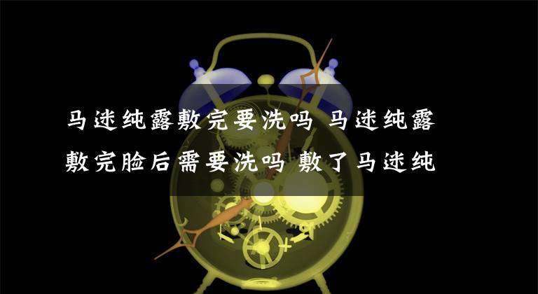 马迷纯露敷完要洗吗 马迷纯露敷完脸后需要洗吗 敷了马迷纯露还要继续护肤吗