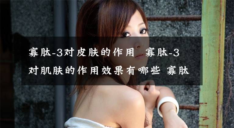 寡肽-3对皮肤的作用 寡肽-3对肌肤的作用效果有哪些 寡肽1和寡肽3对皮肤作用