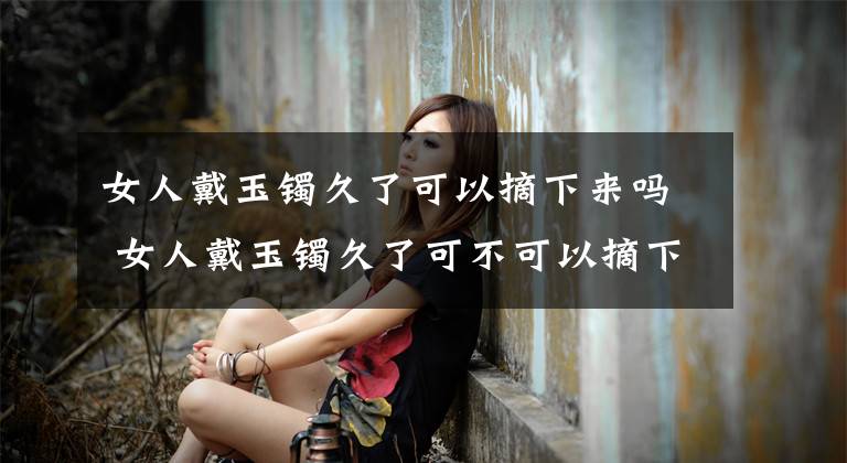 女人戴玉镯久了可以摘下来吗 女人戴玉镯久了可不可以摘下来 戴玉镯不能摘下来吗