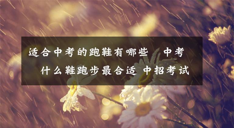 适合中考的跑鞋有哪些 中考穿什么鞋跑步最合适 中招考试跑鞋推荐