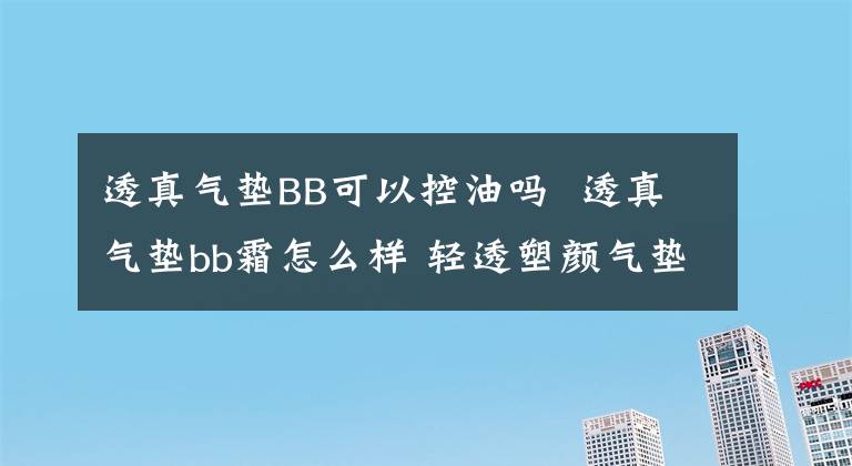 透真气垫BB可以控油吗 透真气垫bb霜怎么样 轻透塑颜气垫bb霜