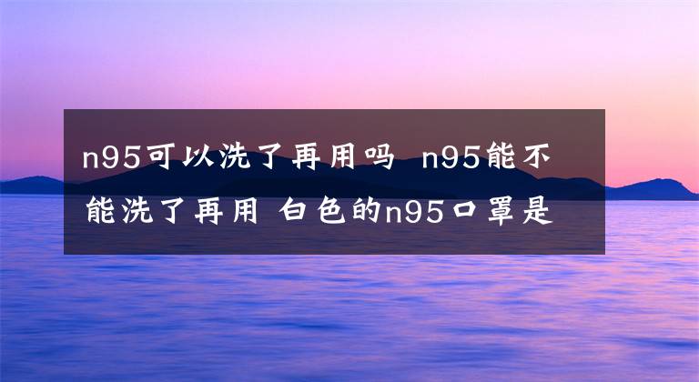 n95可以洗了再用吗 n95能不能洗了再用 白色的n95口罩是哪种