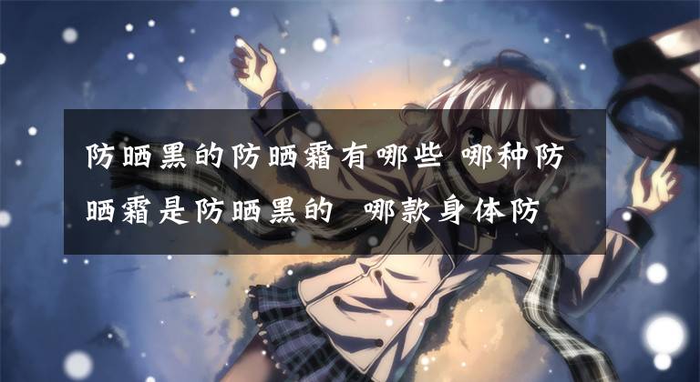防晒黑的防晒霜有哪些 哪种防晒霜是防晒黑的 哪款身体防晒霜防晒效果最好