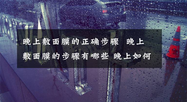 晚上敷面膜的正确步骤 晚上敷面膜的步骤有哪些 晚上如何正确敷面膜