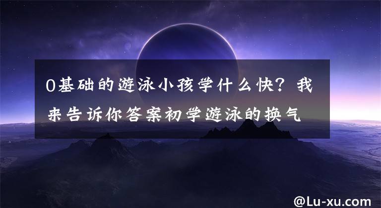 0基础的游泳小孩学什么快？我来告诉你答案初学游泳的换气与踩水