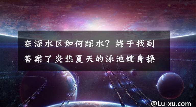 在深水区如何踩水？终于找到答案了炎热夏天的泳池健身操