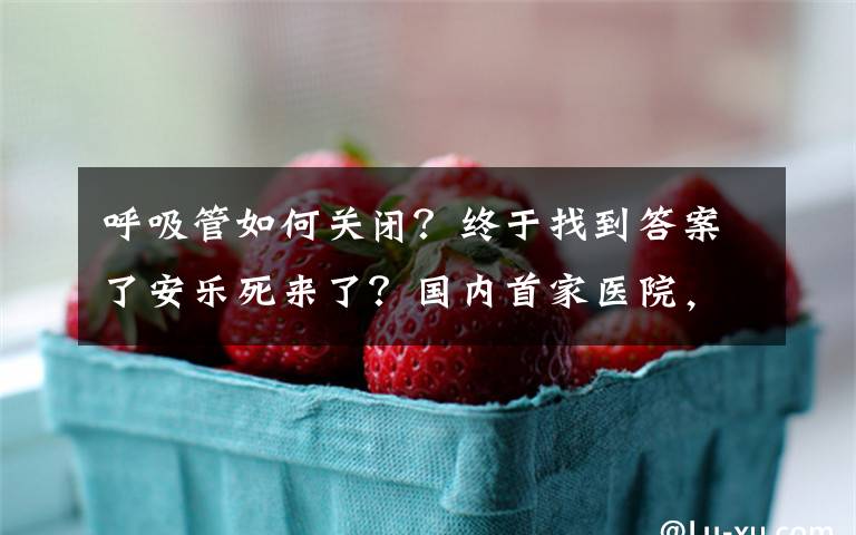 呼吸管如何关闭？终于找到答案了安乐死来了？国内首家医院，允许患者自己签“生前预嘱”