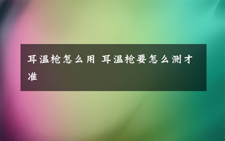 耳温枪怎么用 耳温枪要怎么测才准