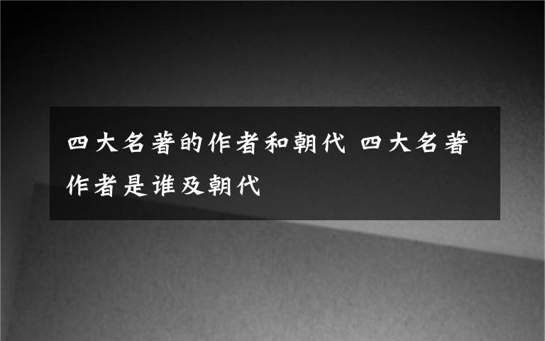 四大名著的作者和朝代 四大名著作者是谁及朝代