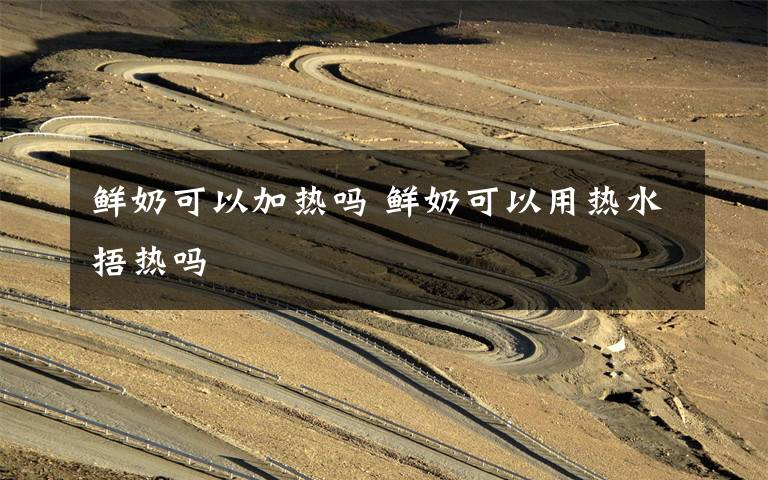 鲜奶可以加热吗 鲜奶可以用热水捂热吗