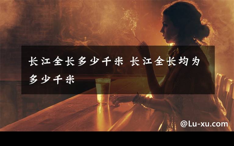 长江全长多少千米 长江全长均为多少千米