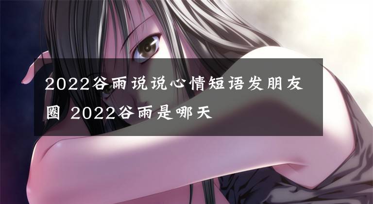 2022谷雨说说心情短语发朋友圈 2022谷雨是哪天