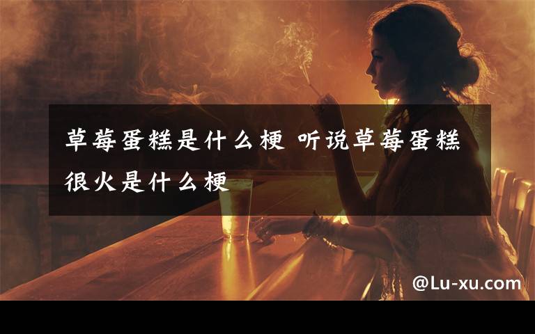 草莓蛋糕是什么梗 听说草莓蛋糕很火是什么梗