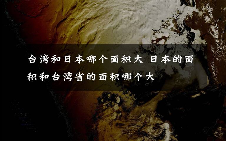 台湾和日本哪个面积大 日本的面积和台湾省的面积哪个大