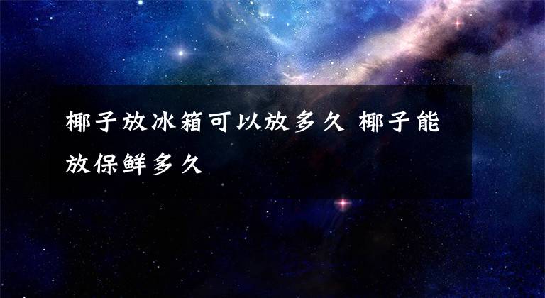 椰子放冰箱可以放多久 椰子能放保鲜多久