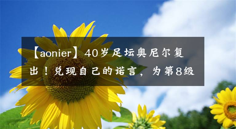 【aonier】40岁足坛奥尼尔复出！兑现自己的诺言，为第8级联赛球队出场