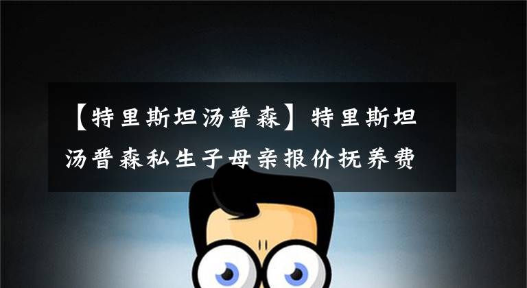 【特里斯坦汤普森】特里斯坦汤普森私生子母亲报价抚养费：每月4.7万美元，直到18岁