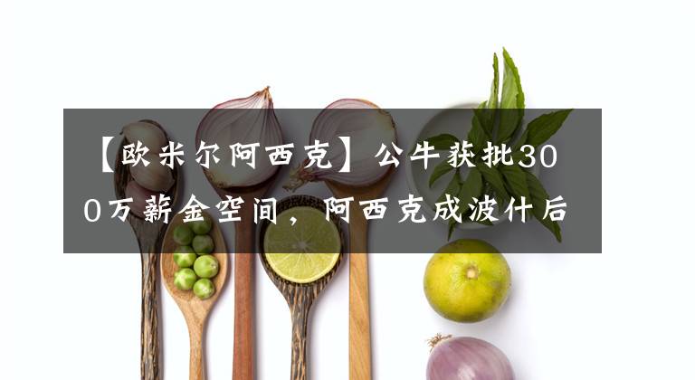 【欧米尔阿西克】公牛获批300万薪金空间，阿西克成波什后联盟第四位严重疾病球员