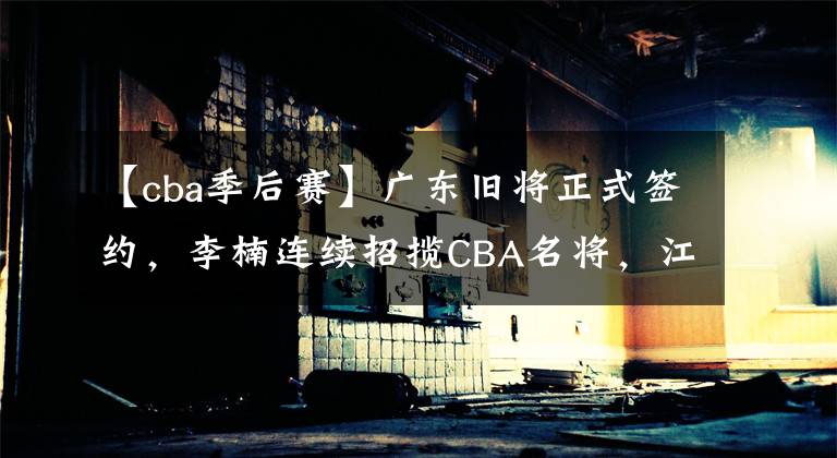 【cba季后赛】广东旧将正式签约，李楠连续招揽CBA名将，江苏队全力冲击季后赛