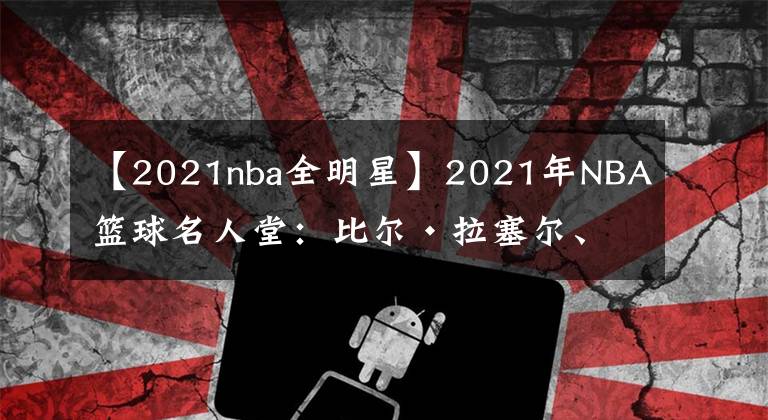 【2021nba全明星】2021年NBA篮球名人堂：比尔·拉塞尔、克里斯·波什、保罗·皮尔斯