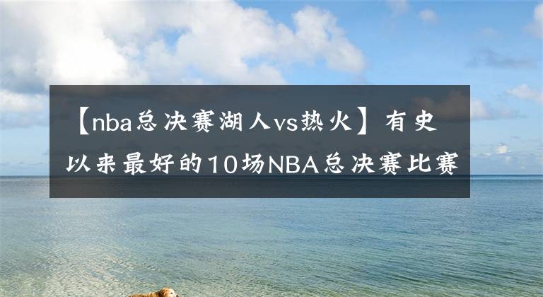 【nba总决赛湖人vs热火】有史以来最好的10场NBA总决赛比赛，哪些有你熟悉的，第一惹争议