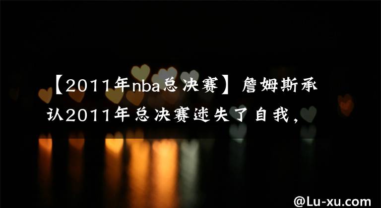 【2011年nba总决赛】詹姆斯承认2011年总决赛迷失了自我，想寻找一名詹黑，来激励自己