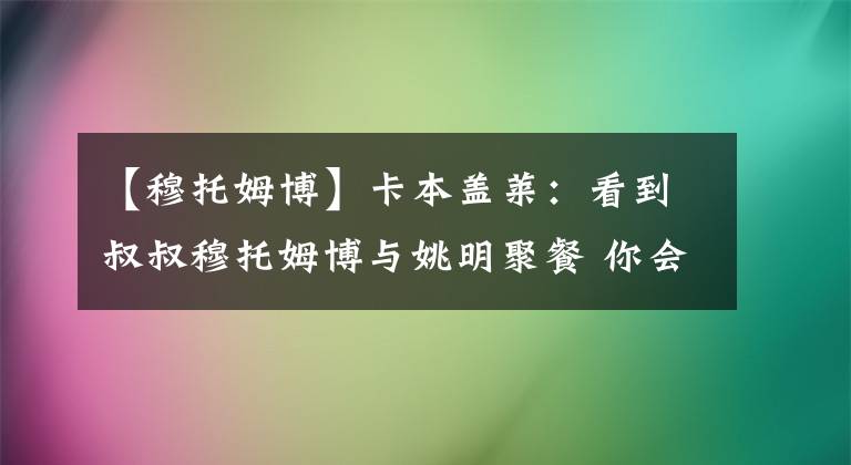 【穆托姆博】卡本盖莱：看到叔叔穆托姆博与姚明聚餐 你会想成为他那样的人