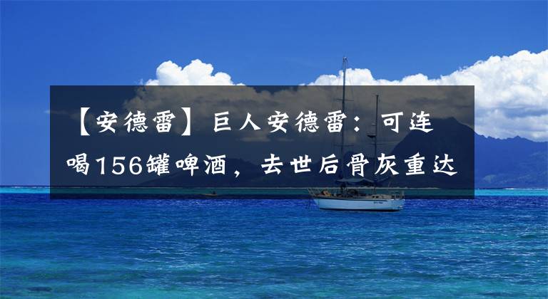 【安德雷】巨人安德雷：可连喝156罐啤酒，去世后骨灰重达15斤