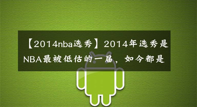 【2014nba选秀】2014年选秀是NBA最被低估的一届，如今都是球队首发球员口碑反转