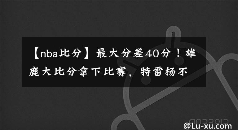 【nba比分】最大分差40分！雄鹿大比分拿下比赛，特雷杨不抖肩了，老鹰没戏了