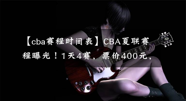 【cba赛程时间表】CBA夏联赛程曝光！1天4赛，票价400元，杨鸣着重考察韩德君接班人