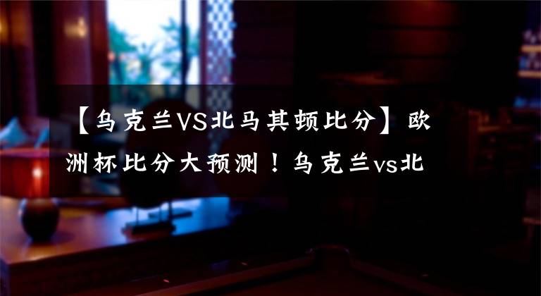 【乌克兰VS北马其顿比分】欧洲杯比分大预测！乌克兰vs北马其顿，舍瓦将率队大比分取胜