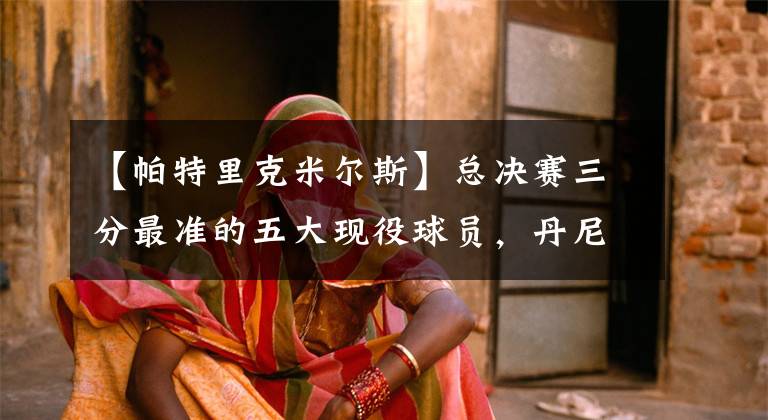 【帕特里克米尔斯】总决赛三分最准的五大现役球员，丹尼格林意外上榜，杜兰特第二