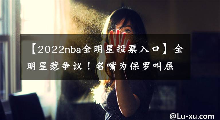 【2022nba全明星投票入口】全明星惹争议！名嘴为保罗叫屈，当代控卫典范，为何进不了首发？