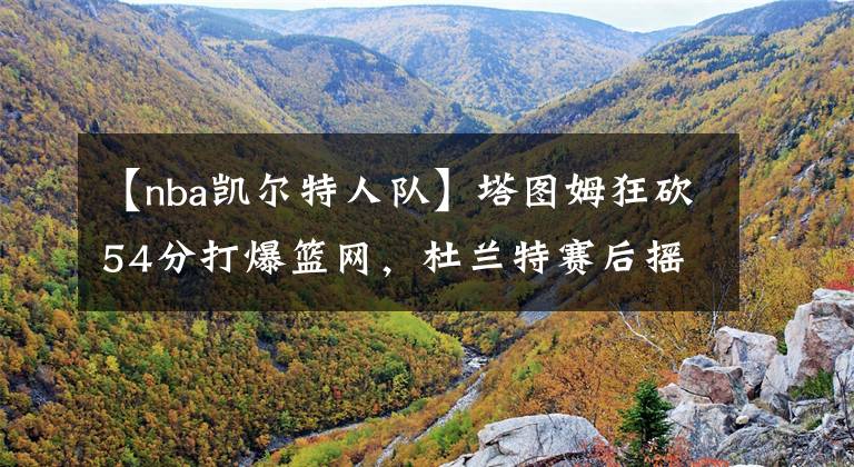 【nba凯尔特人队】塔图姆狂砍54分打爆篮网，杜兰特赛后摇头叹息，只有詹姆斯能治他