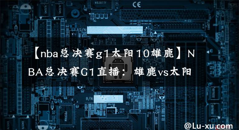 【nba总决赛g1太阳10雄鹿】NBA总决赛G1直播：雄鹿vs太阳 雄鹿备受考验，太阳誓必捍卫主场