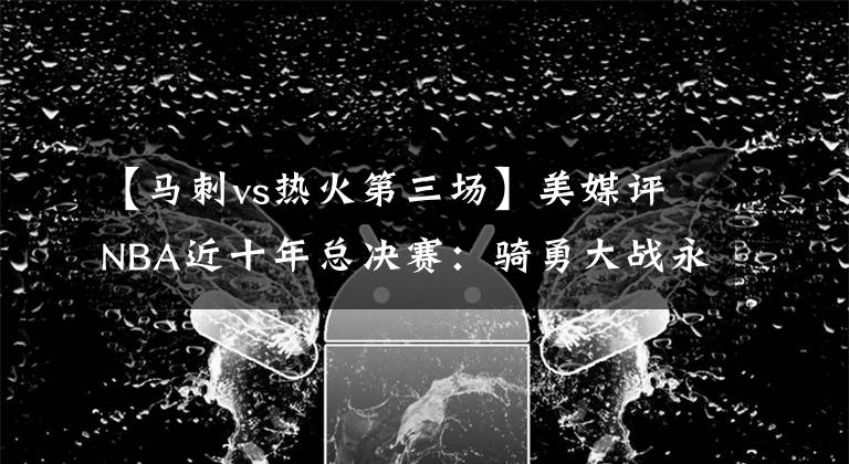 【马刺vs热火第三场】美媒评NBA近十年总决赛：骑勇大战永垂不朽，热火马刺屈居第二