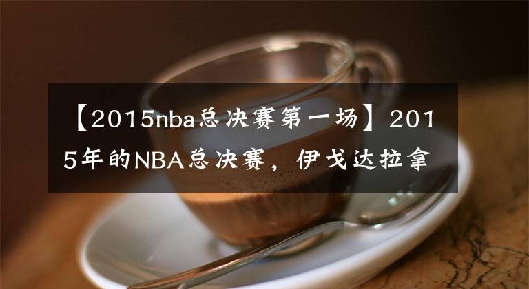 【2015nba总决赛第一场】2015年的NBA总决赛，伊戈达拉拿到MVP，当时库里的数据如何？