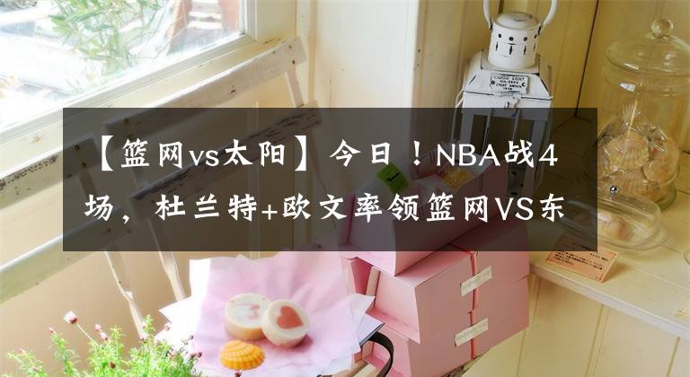 【篮网vs太阳】今日！NBA战4场，杜兰特+欧文率领篮网VS东部副班长！太阳PK鹈鹕