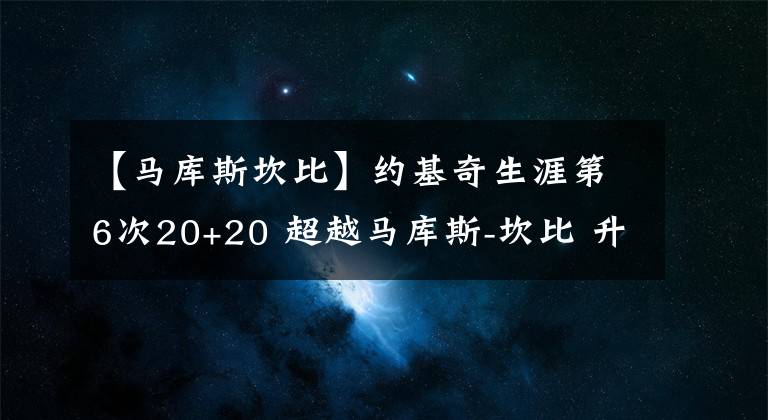 【马库斯坎比】约基奇生涯第6次20+20 超越马库斯-坎比 升至队史第一