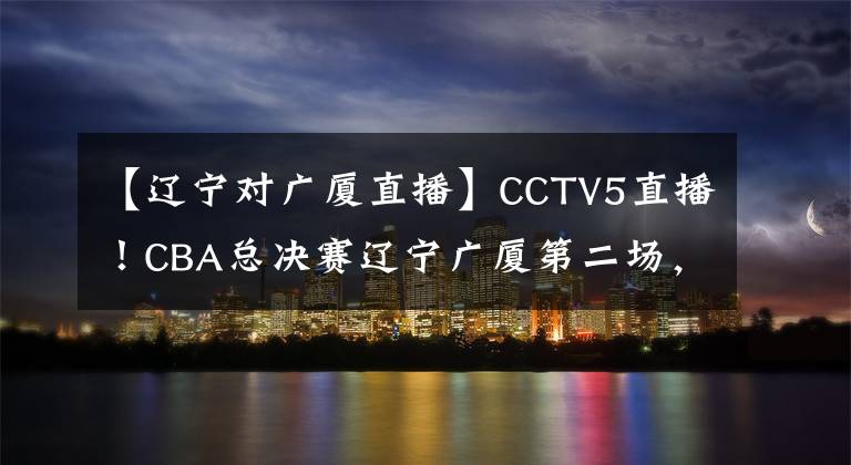 【辽宁对广厦直播】CCTV5直播！CBA总决赛辽宁广厦第二场，郭艾伦有望率队拿下两连胜