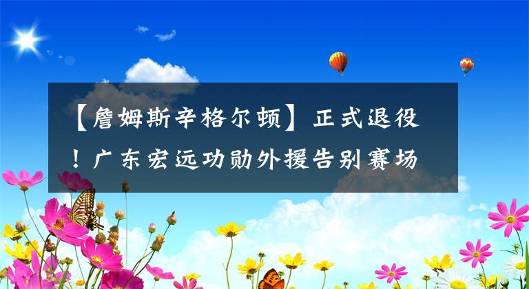 【詹姆斯辛格尔顿】正式退役！广东宏远功勋外援告别赛场，成为教练打造未来