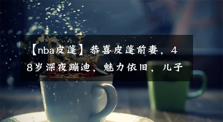 【nba皮蓬】恭喜皮蓬前妻，48岁深夜蹦迪，魅力依旧，儿子在NBA 表现渐入佳境