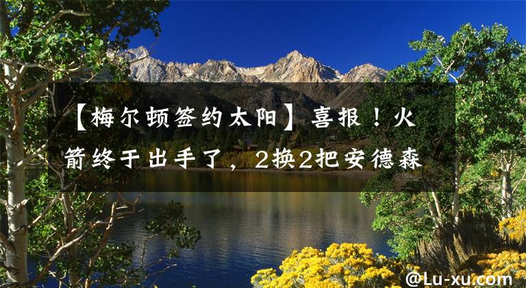 【梅尔顿签约太阳】喜报！火箭终于出手了，2换2把安德森送去太阳