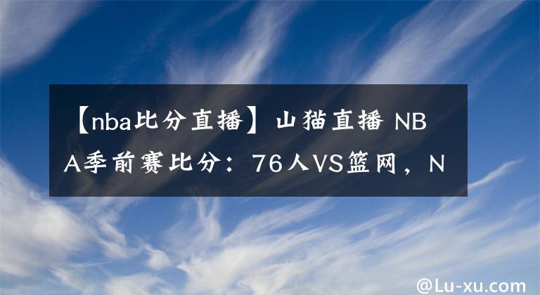 【nba比分直播】山猫直播 NBA季前赛比分：76人VS篮网，NBA预测分析