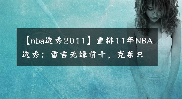 【nba选秀2011】重排11年NBA选秀：雷吉无缘前十，克莱只排第四，欧文不是第一！