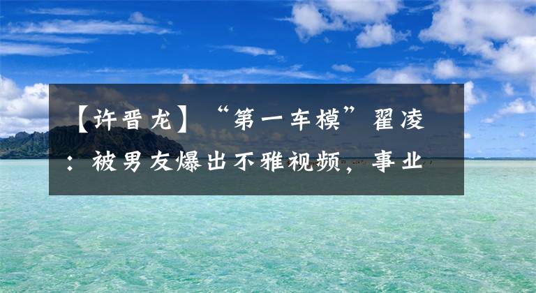 【许晋龙】“第一车模”翟凌：被男友爆出不雅视频，事业尽毁，如今苦尽甘来
