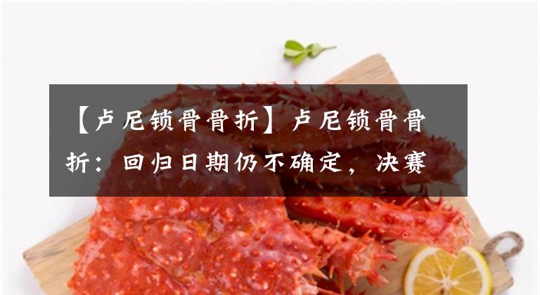【卢尼锁骨骨折】卢尼锁骨骨折：回归日期仍不确定，决赛是否会得到补偿也不确定